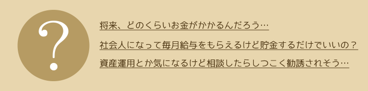 お金に関するなやみ。「将来、どのくらいお金がかかるんだろう…」「社会人になって毎月給与をもらえるけど貯金するだけでいいの？」「資産運用とか気になるけど相談したらしつこく勧誘されそう…」