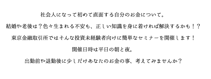 社会人になって初めて直面する自分のお金について。
結婚や老後は？色々生まれる不安も、正しい知識を身に着ければ解決するかも！？
東京金融取引所ではそんな投資未経験者向けに簡単なセミナーを開催します！開催日時は平日の朝と夜。
出勤前や退勤後に少しだけあなたのお金の事、考えてみませんか？