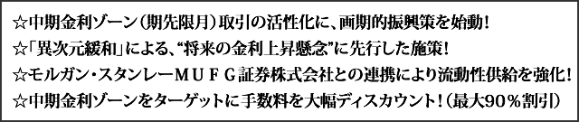 中期金利ゾーン（期先限月）取引の活性化に、画期的振興策を始動！　「異次元緩和」による、“将来の金利上昇懸念”に先行した施策！　モルガン・スタンレーＭＵＦＧ証券株式会社との連携により流動性供給を強化！ 中期金利ゾーンをターゲットに手数料を大幅ディスカウント！（最大90％割引）
！